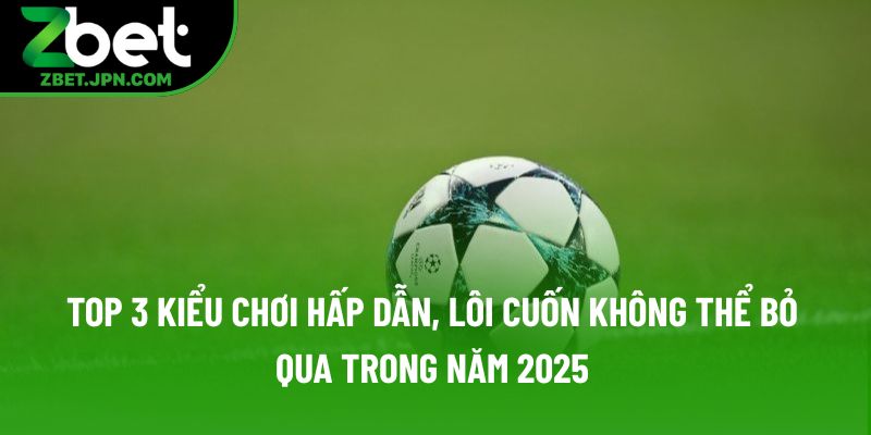 Top 3 kiểu chơi hấp dẫn, lôi cuốn không thể bỏ qua trong năm 2025 Top 3 kiểu chơi hấp dẫn, lôi cuốn không thể bỏ qua trong năm 2025